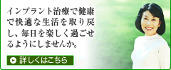インプラント治療で健康で快適な生活を取り戻し、毎日を楽しく過ごせるようにしませんか。