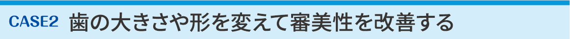 CASE2 歯の大きさや形を変えて審美性を改善する